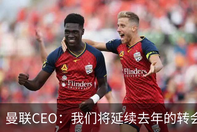 曼联CEO：我们将延续去年的转会策略，买对球队未来正确的人